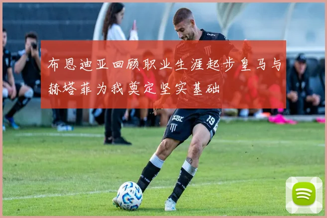 布恩迪亚回顾职业生涯起步皇马与赫塔菲为我奠定坚实基础