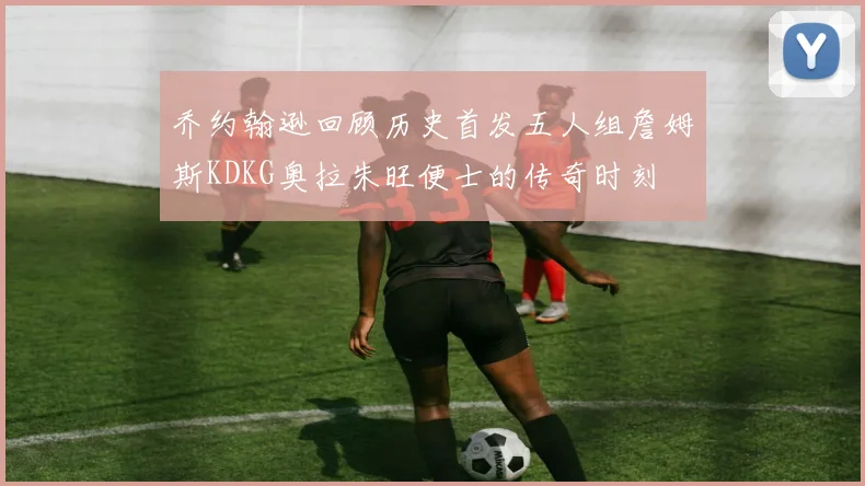 乔约翰逊回顾历史首发五人组詹姆斯KDKG奥拉朱旺便士的传奇时刻