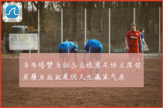 马洛塔赞马拉戈当选意足协主席称其履历成就展现天生赢家气质