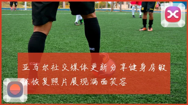 亚马尔社交媒体更新分享健身房锻炼恢复照片展现满面笑容