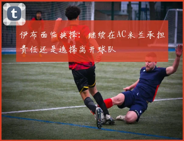 伊布面临抉择：继续在AC米兰承担责任还是选择离开球队