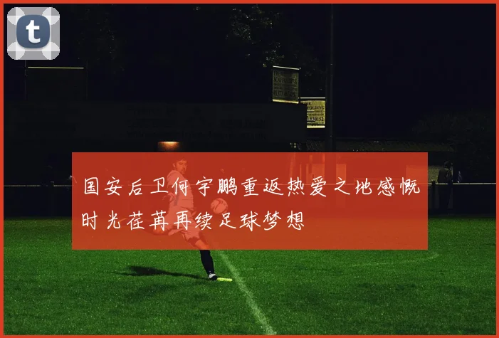 国安后卫何宇鹏重返热爱之地感慨时光荏苒再续足球梦想