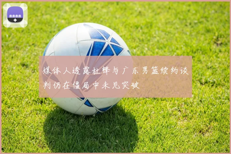 媒体人透露杜锋与广东男篮续约谈判仍在僵局中未见突破