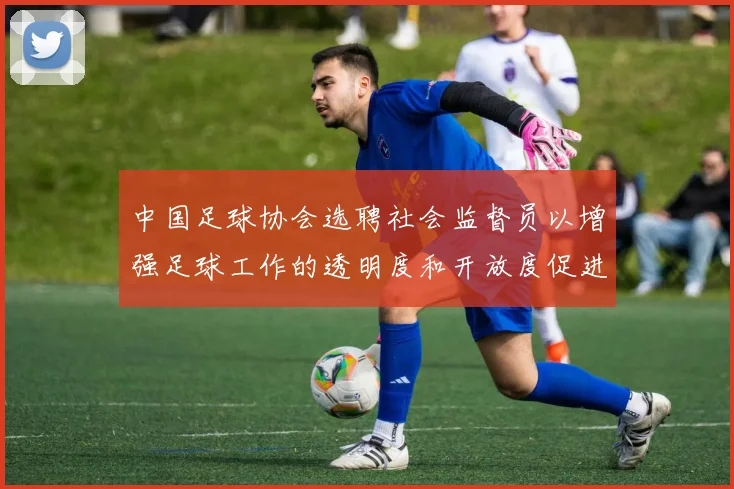 中国足球协会选聘社会监督员以增强足球工作的透明度和开放度促进足球事业发展