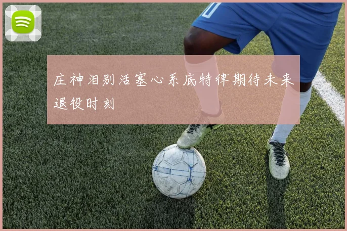庄神泪别活塞心系底特律期待未来退役时刻