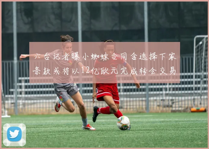 六台记者曝小蜘蛛合同含选择下家条款或将以12亿欧元完成转会交易